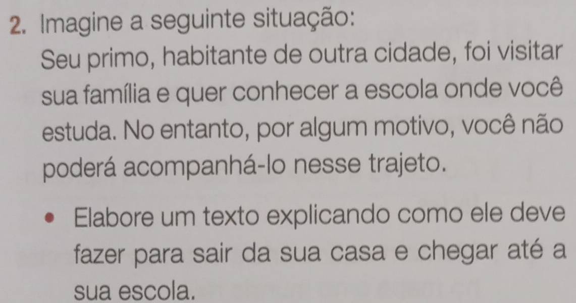 Imagine a seguinte situação: 
Seu primo, habitante de outra cidade, foi visitar 
sua família e quer conhecer a escola onde você 
estuda. No entanto, por algum motivo, você não 
poderá acompanhá-lo nesse trajeto. 
Elabore um texto explicando como ele deve 
fazer para sair da sua casa e chegar até a 
sua escola.