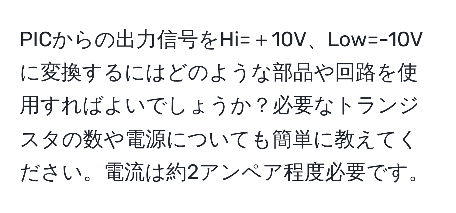 PICからの出力信号をHi=＋10V、Low=-10Vに変換するにはどのような部品や回路を使用すればよいでしょうか？必要なトランジスタの数や電源についても簡単に教えてください。電流は約2アンペア程度必要です。