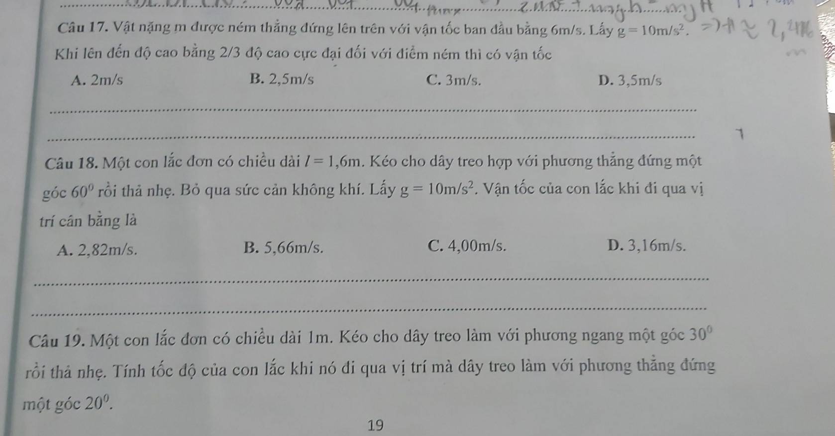 Vật nặng m được ném thẳng đứng lên trên với vận tốc ban đầu bằng 6m/s. Lấy g=10m/s^2. 
Khi lên đến độ cao bằng 2/3 độ cao cực đại đối với điểm ném thì có vận tốc
A. 2m/s B. 2,5m/s C. 3m/s. D. 3,5m/s
_
_
1
Câu 18. Một con lắc đơn có chiều dài l=1,6m. Kéo cho dây treo hợp với phương thẳng đứng một
góc 60° rồi thả nhẹ. Bỏ qua sức cản không khí. Lấy g=10m/s^2. Vận tốc của con lắc khi đi qua vị
trí cân bằng là
A. 2,82m/s. B. 5,66m/s. C. 4,00m/s. D. 3,16m/s.
_
_
Câu 19. Một con lắc đơn có chiều dài 1m. Kéo cho dây treo làm với phương ngang một góc 30°
rồi thả nhẹ. Tính tốc độ của con lắc khi nó đi qua vị trí mà dây treo làm với phương thẳng đứng
một góc 20^0. 
19