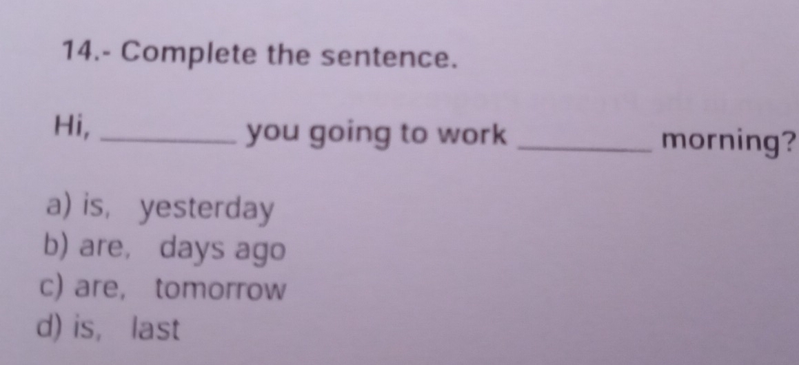 14.- Complete the sentence.
Hi, _you going to work _morning?
a) is, yesterday
b) are, days ago
c) are, tomorrow
d) is， last