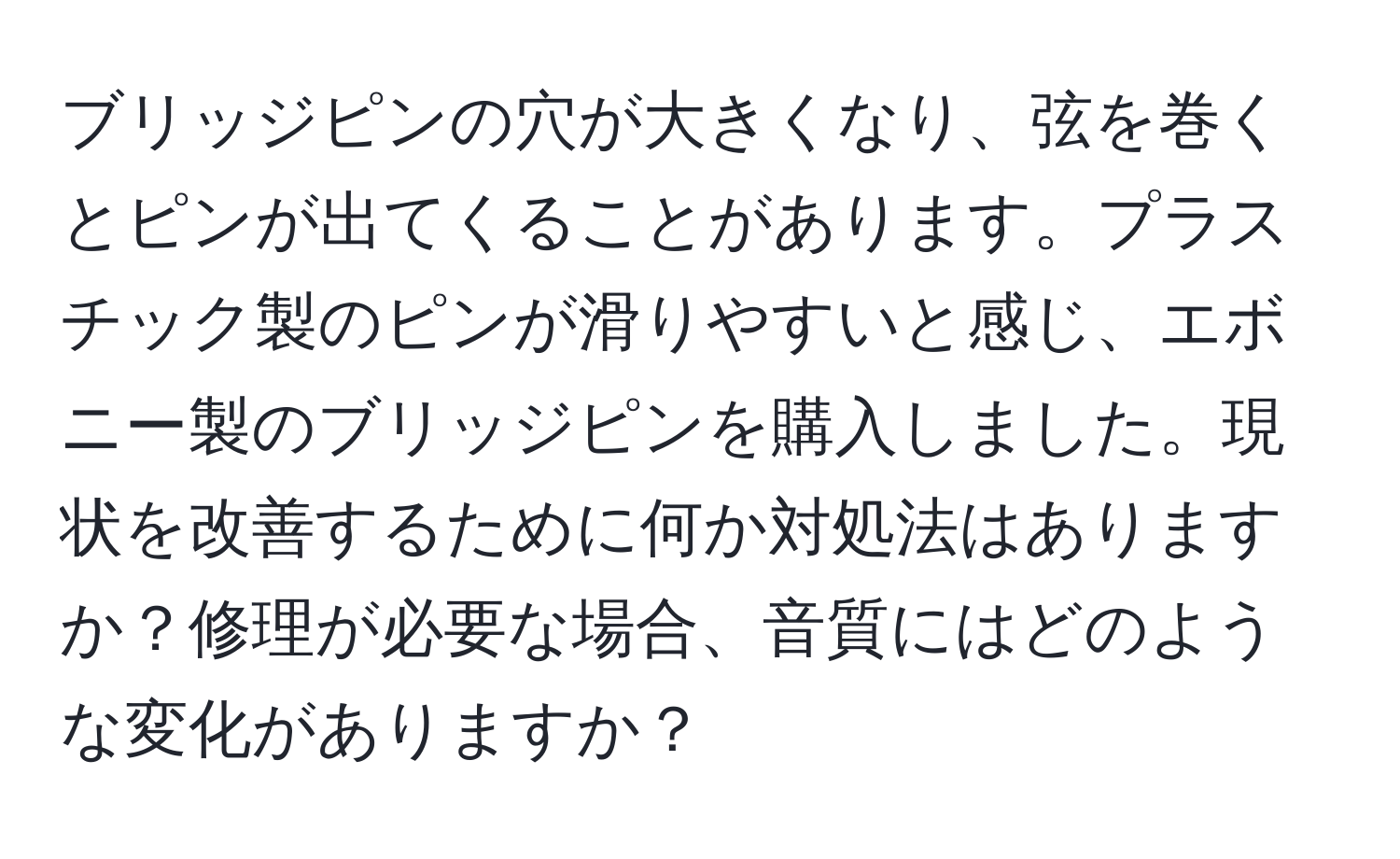 ブリッジピンの穴が大きくなり、弦を巻くとピンが出てくることがあります。プラスチック製のピンが滑りやすいと感じ、エボニー製のブリッジピンを購入しました。現状を改善するために何か対処法はありますか？修理が必要な場合、音質にはどのような変化がありますか？