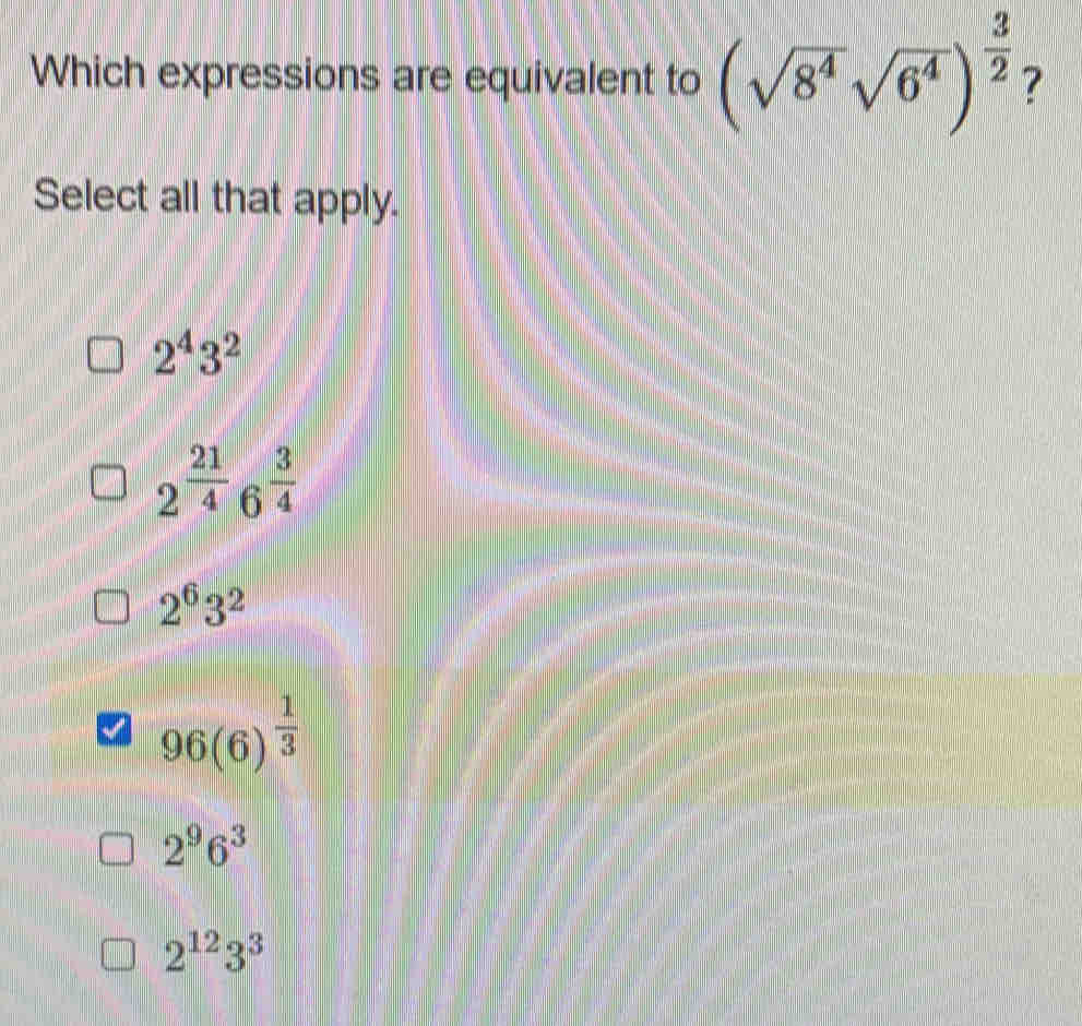 Which expressions are equivalent to (sqrt(8^4)sqrt(6^4))^ 3/2  ?
Select all that apply.
2^43^2
2^(frac 21)4 6  3/4 
2^63^2
96(6)^ 1/3 
2^96^3
2^(12)3^3