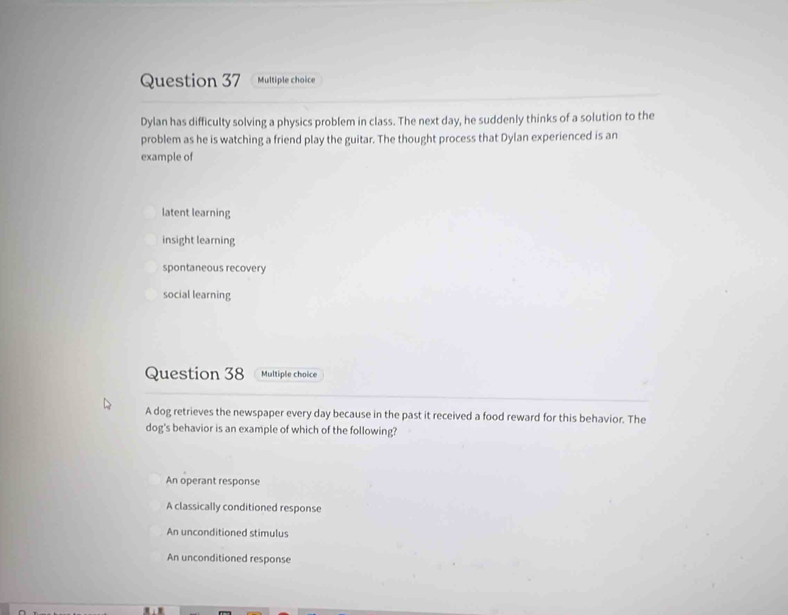 Dylan has difficulty solving a physics problem in class. The next day, he suddenly thinks of a solution to the
problem as he is watching a friend play the guitar. The thought process that Dylan experienced is an
example of
latent learning
insight learning
spontaneous recovery
social learning
Question 38 Multiple choice
A dog retrieves the newspaper every day because in the past it received a food reward for this behavior. The
dog's behavior is an example of which of the following?
An operant response
A classically conditioned response
An unconditioned stimulus
An unconditioned response