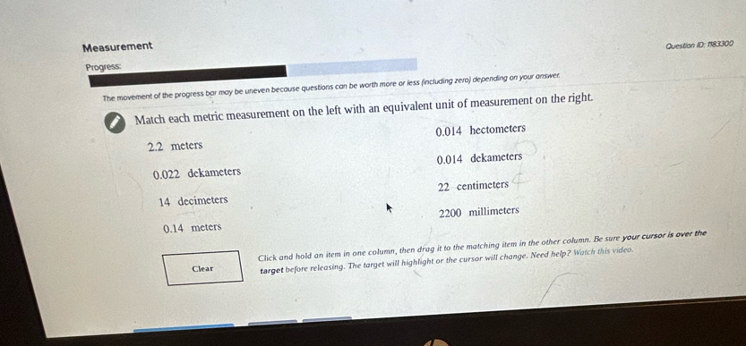 Measurement Question ID: 1183300
Progress:
The movement of the progress bar may be uneven because questions can be worth more or less (including zero) depending on your answer
I Match each metric measurement on the left with an equivalent unit of measurement on the right.
2.2 meters 0.014 hectometers
0.022 dekameters 0.014 dekameters
14 decimeters 22 centimeters
0.14 meters 2200 millimeters
Clear Click and hold an item in one column, then drag it to the matching item in the other column. Be sure your cursor is over the
target before releasing. The target will highlight or the cursor will change. Need help? Watch this video.