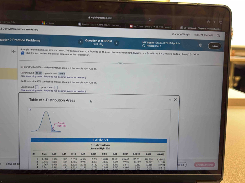  mylab.pearson.com
e Technical Colle... = My Apps [B] Conten! / 2024FA_MAT-012-622 Dev Mat....  My Course - ENG 012 FA 24-W36 - Macmi.. P Do Homework - Chapter 9 Practice Proble....
2 Dev Mathematics Workshop Shannon Wright 11/18/24 11:41 AM
apter 9 Practice Problems Question 2, 9.EOC.8 Part 2 of 5, HW Score: 12.5%, 0.75 of 6 points Save
Points: 0 of 1
A simple random sample of size n is drawn. The sample mean, x, is found to be 18.2, and the sample standard deviation, s, is found to be 4.3. Complete parts (a) through (c) below
Click the icon to view the table of areas under the t-distribution.
(a) Construct a 95% confidence interval about μ if the sample size, n, is 35.
Lower bound: 16.72 ; Upper bound: 19.68
(Use ascending order. Round to two decimal places as needed.)
(b) Construct a 95% confidence interval about μ if the sample size, n, is 61.
Lower bound: ; Upper bound:
(Use ascending order. Round to two decimal places as needed.)
Table of t-Distribution Areas
×
Table VI
tDistribution
Area in Right Tail
df 0.25 0.20 0.15 0.10 0.05 0.025 0.02 0.01 0.005 0.0025 0.001 0.0005
1 1.000 1.376 1.963 3.078 6.314 12.706 15.894 31.821 63.657 127.321 318.309 636.619
2 4.303
View an ex 3 0.816 0.978 1.061 1.386 1.250 1.638 1.886 2.353 2.920 3.182 3.482 4.849 6.965 4.541 9.925 5.841 14.089 5.598 7.453 22.327 10.215 31.599 12.924 ar all Check answer
0.765
0.741 0.941 1.190 1.533 2.132 2.776 2.999 3.747 4.604 7.173 8.610