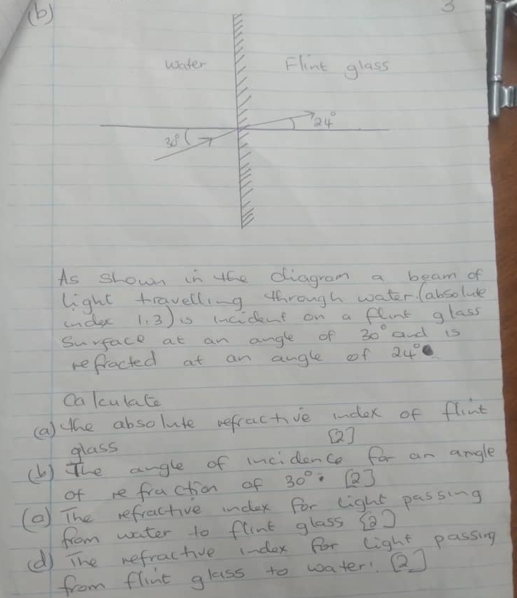 water Flint glass
724°
30°
As shown in the diagram a beam of 
light travelling through water. (absolue 
undex 1.3) i incident on a flunt glass 
Surface at an ange of 30° and is 
refrocted at an angle of 24°
Calculate 
(a) the absolute refractive index of flint 
(] 
glass 
(b) The angle of incidence for an angle 
of re fraction of 30° [2] 
(0) The refractive index for light passing 
from water to flnt glass () 
(d) The refractive index for light passing 
from flint glass to water QJ