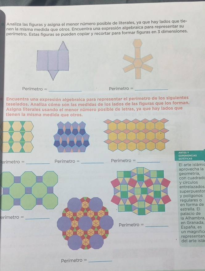 Analiza las figuras y asigna el menor número posible de literales, ya que hay lados que tie- 
nen la misma medida que otros. Encuentra una expresión algebraica para representar su 
perímetro. Estas figuras se pueden copiar y recortar para formar figuras en 3 dimensiones. 
_ 
= Perímetro= Perímetro =_ 
Encuentra una expresión algebraica para representar el perímetro de los siguientes 
teselados. Analiza cómo son las medidas de los lados de las figuras que los forman. 
Asigna literales usando el menor número posible de letras, ya que hay lados que 
tienen la misma medida que otros. 
ARTES Y 
Perímetro = _ Perímetro = _Perímetro = _estéticas EXPERIENCIAS 
El arte islámio 
aprovecha la 
geometría, 
con cuadrad 
y círculos 
entrelazados 
superpuestos 
y polígonos 
regulares o 
en forma de 
estrella. El 
erímetro = _palacio de 
la Alhambra
Perímetro = _España, es en Granada, 
un magnífic 
representan 
del arte islár 
Perímetro =_