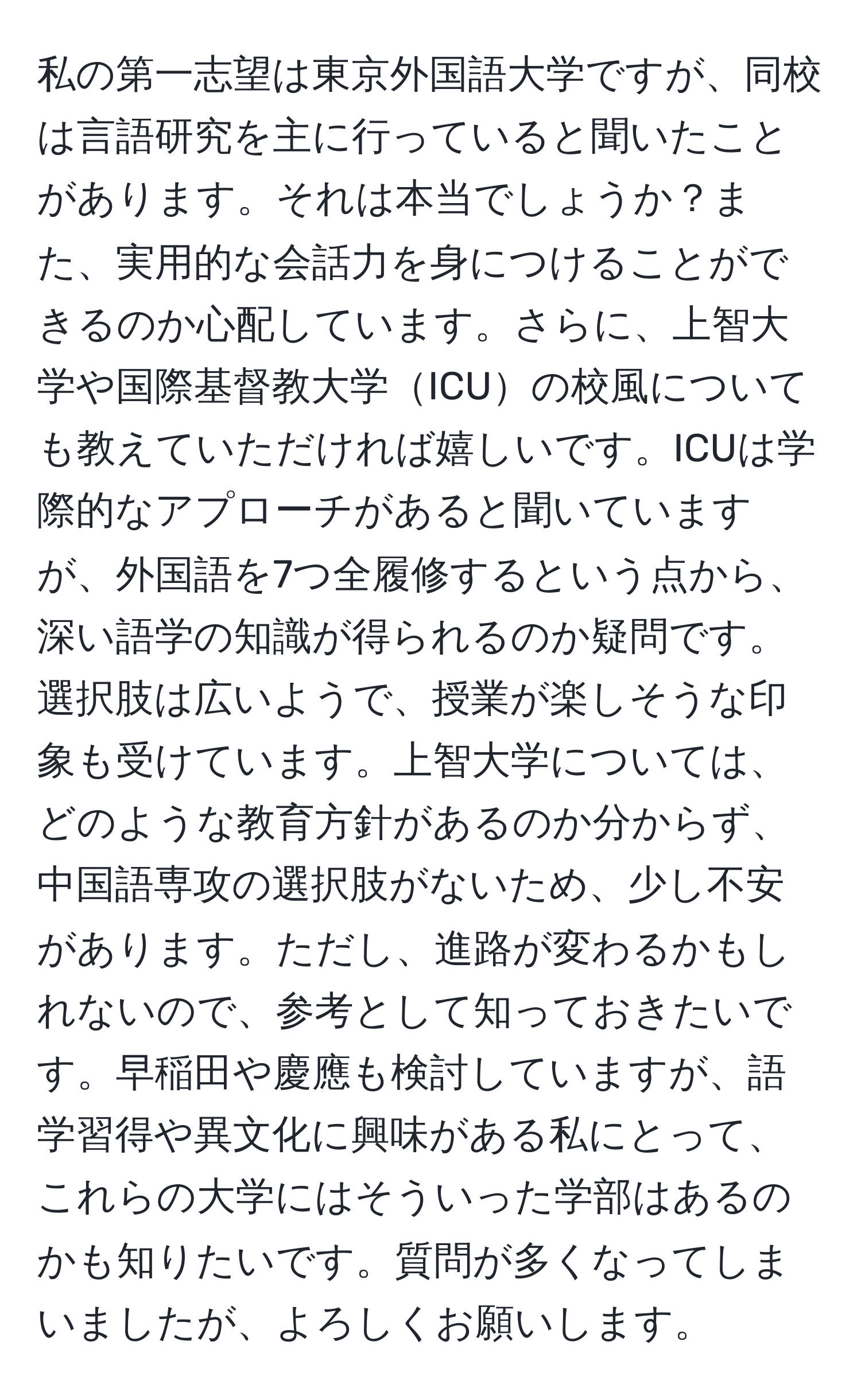 私の第一志望は東京外国語大学ですが、同校は言語研究を主に行っていると聞いたことがあります。それは本当でしょうか？また、実用的な会話力を身につけることができるのか心配しています。さらに、上智大学や国際基督教大学ICUの校風についても教えていただければ嬉しいです。ICUは学際的なアプローチがあると聞いていますが、外国語を7つ全履修するという点から、深い語学の知識が得られるのか疑問です。選択肢は広いようで、授業が楽しそうな印象も受けています。上智大学については、どのような教育方針があるのか分からず、中国語専攻の選択肢がないため、少し不安があります。ただし、進路が変わるかもしれないので、参考として知っておきたいです。早稲田や慶應も検討していますが、語学習得や異文化に興味がある私にとって、これらの大学にはそういった学部はあるのかも知りたいです。質問が多くなってしまいましたが、よろしくお願いします。