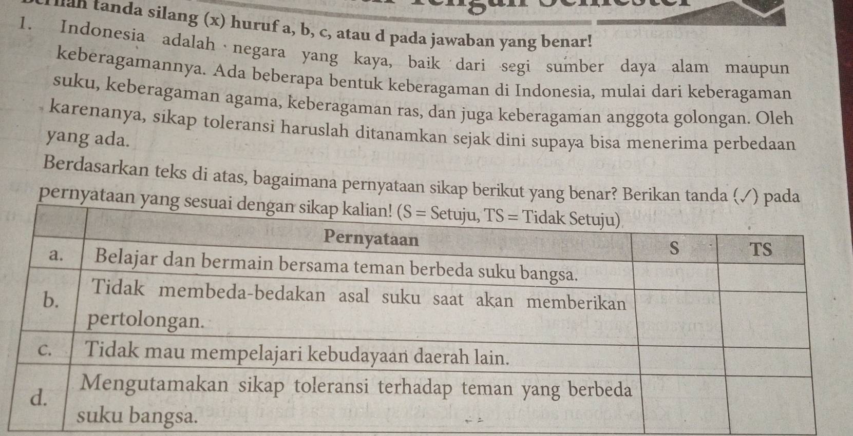 an tanda silang (x) huruf a, b, c, atau d pada jawaban yang benar!
1. Indonesia adalah negara yang kaya, baik dari segi sumber daya alam maupun
keberagamannya. Ada beberapa bentuk keberagaman di Indonesia, mulai dari keberagaman
suku, keberagaman agama, keberagaman ras, dan juga keberagaman anggota golongan. Oleh
karenanya, sikap toleransi haruslah ditanamkan sejak dini supaya bisa menerima perbedaan
yang ada.
Berdasarkan teks di atas, bagaimana pernyataan sikap berikut yang benar? Berikan tanda (√) pada
pernyataan ya