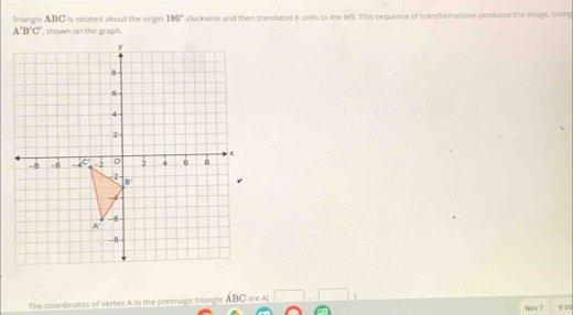 Triangle ABC is rotated about the origin 180° clockwise and then translated 6 units to the left. This sequence of transformations produces the image, triang
A'B'C' , shown on the graph.
The coordinates of vertex A in the preimage triangle ABC are A
Nov 7 900