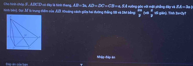 Cho hình chóp S . ABCD có đáy là hình thang, AB=2a, AD=DC=CB=a, SA : vuông góc với mặt phầng đáy và SA=3a ir 
hình bên). Gọi M là trung điểm của AB. Khoảng cách giữa hai đường thẳng SB và DM bằng: _y^((xa)(vdi_)^x tối giản). Tính 3x+2y ? 
Nhập đáp án 
Đáp án của bạn