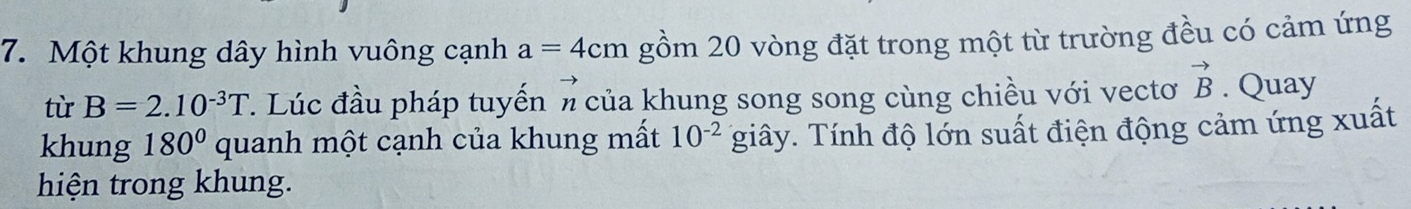 Một khung dây hình vuông cạnh a=4cm gồm 20 vòng đặt trong một từ trường đều có cảm ứng 
to 
từ B=2.10^(-3)T. Lúc đầu pháp tuyến π của khung song song cùng chiều với vectơ vector B. Quay 
khung 180° quanh một cạnh của khung mất 10^(-2) giây. Tính độ lớn suất điện động cảm ứng xuất 
hiện trong khung.