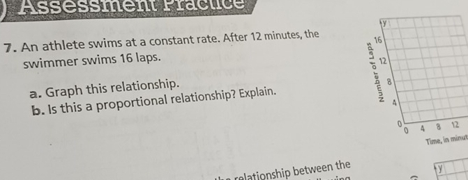 Assessment Fractice 
7. An athlete swims at a constant rate. After 12 minutes, the 
swimmer swims 16 laps. 
a. Graph this relationship. 
b. Is this a proportional relationship? Explain. 
Time, in minut 
relationship between the
y