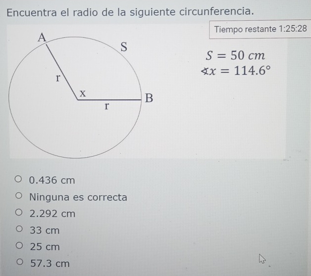 Encuentra el radio de la siguiente circunferencia.
Tiempo restante 1:25:28
S=50cm
∠ x=114.6°
0.436 cm
Ninguna es correcta
2.292 cm
33 cm
25 cm
57.3 cm