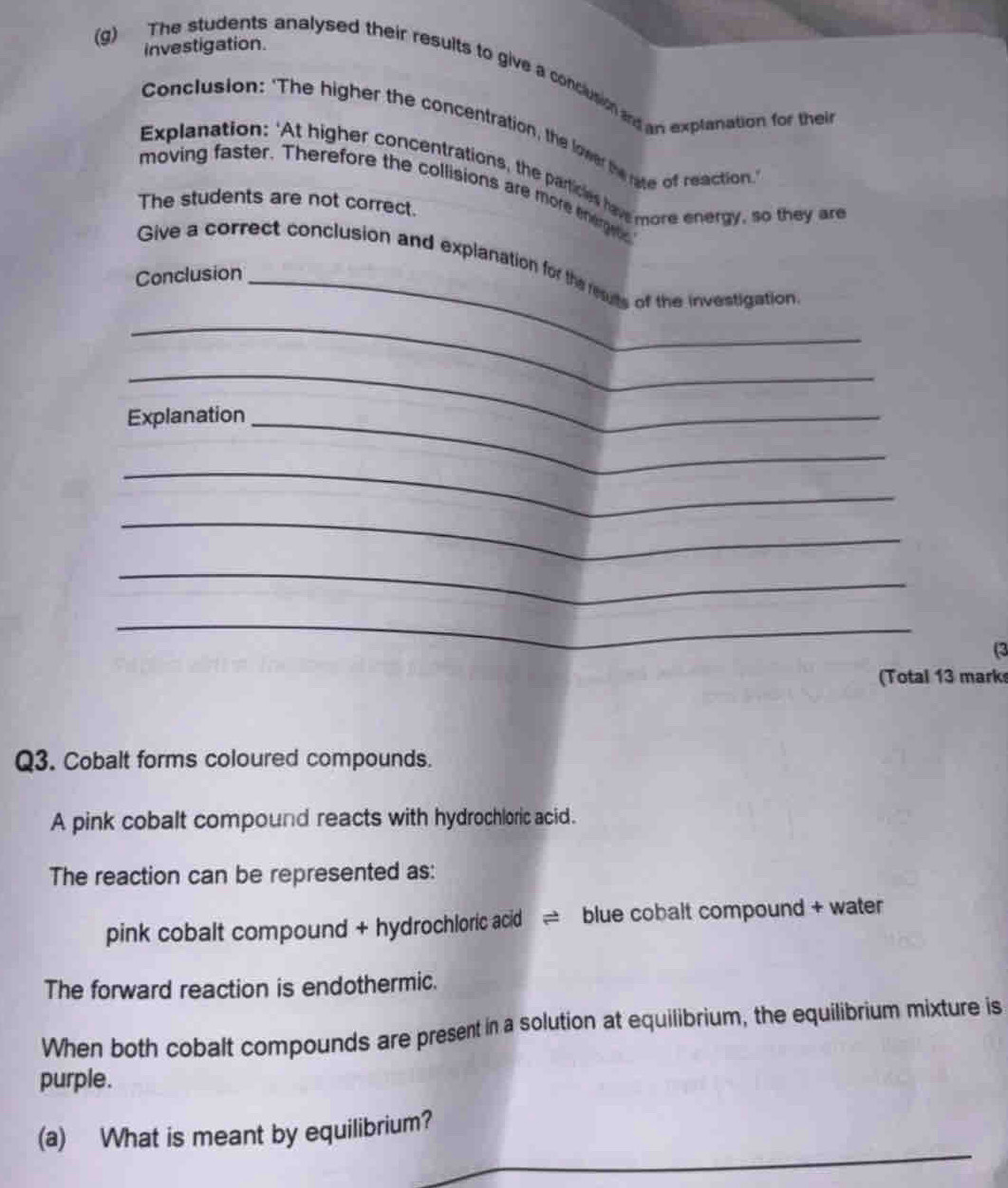investigation. 
(g) The students analysed their results to give a conclusion and an explanation for thei 
Conclusion: 'The higher the concentration, the lower the rate of reaction 
Explanation: 'At higher concentrations, the particles hav more energy, so they are 
moving faster. Therefore the collisions are more energets 
The students are not correct. 
Give a correct conclusion and explanation for the reauts of the investigation 
Conclusion_ 
_ 
_ 
Explanation_ 
_ 
_ 
_ 
_ 
(3 
(Total 13 marks 
Q3. Cobalt forms coloured compounds. 
A pink cobalt compound reacts with hydrochloric acid. 
The reaction can be represented as: 
pink cobalt compound + hydrochloric acid = blue cobalt compound + water
The forward reaction is endothermic. 
When both cobalt compounds are present in a solution at equilibrium, the equilibrium mixture is 
purple. 
_ 
(a) What is meant by equilibrium? 
_