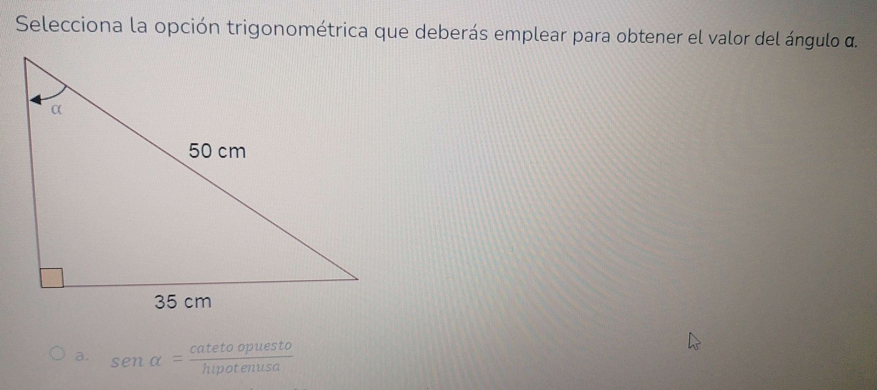 Selecciona la opción trigonométrica que deberás emplear para obtener el valor del ángulo α.
a. sen alpha = catetoopuesto/hipotenusa 