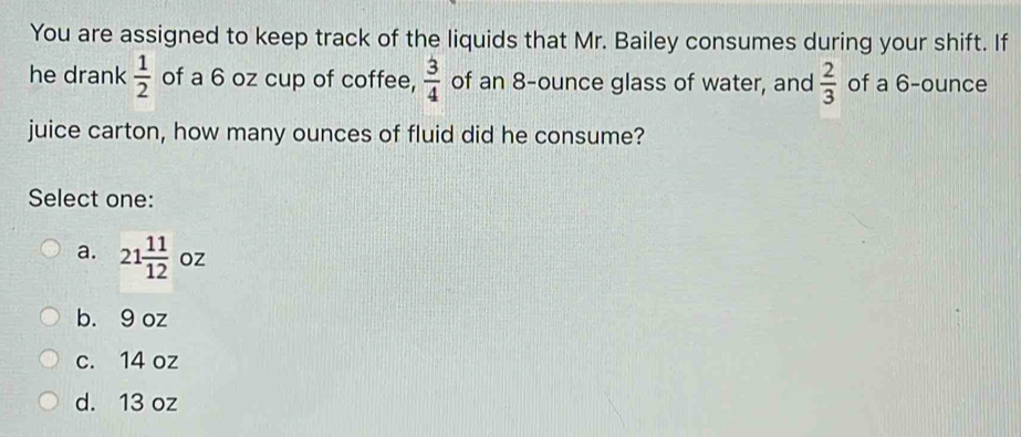 You are assigned to keep track of the liquids that Mr. Bailey consumes during your shift. If
he drank  1/2  of a 6 oz cup of coffee,  3/4  of an 8-ounce glass of water, and  2/3  of a 6-ounce
juice carton, how many ounces of fluid did he consume?
Select one:
a. 21 11/12  oz
b. 9 oz
c. 14 oz
d. 13 oz