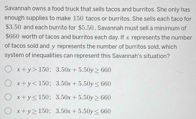 Savannah owns a food truck that sells tacos and burritos. She only has
enough supplies to make 150 tacos or burritos. She sells each taco for
$3.50 and each burrito for $5.50. Savannah must sell a minimum of
$660 worth of tacos and burritos each day. If x represents the number
of tacos sold and y represents the number of burritos sold, which
system of inequalities can represent this Savannah's situation?
x+y>150; 3.50x+5.50y≥ 660
x+y<150</tex>; 3.50x+5.50y≤ 660
x+y≤ 150; 3.50x+5.50y≥ 660
x+y≥ 150; 3.50x+5.50y≤ 660