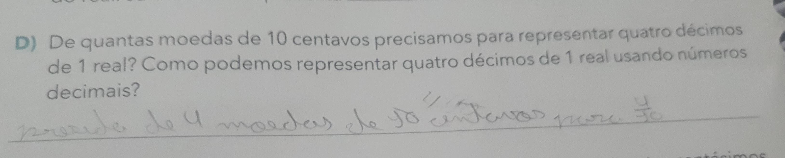 De quantas moedas de 10 centavos precisamos para representar quatro décimos 
de 1 real? Como podemos representar quatro décimos de 1 real usando números 
decimais? 
_