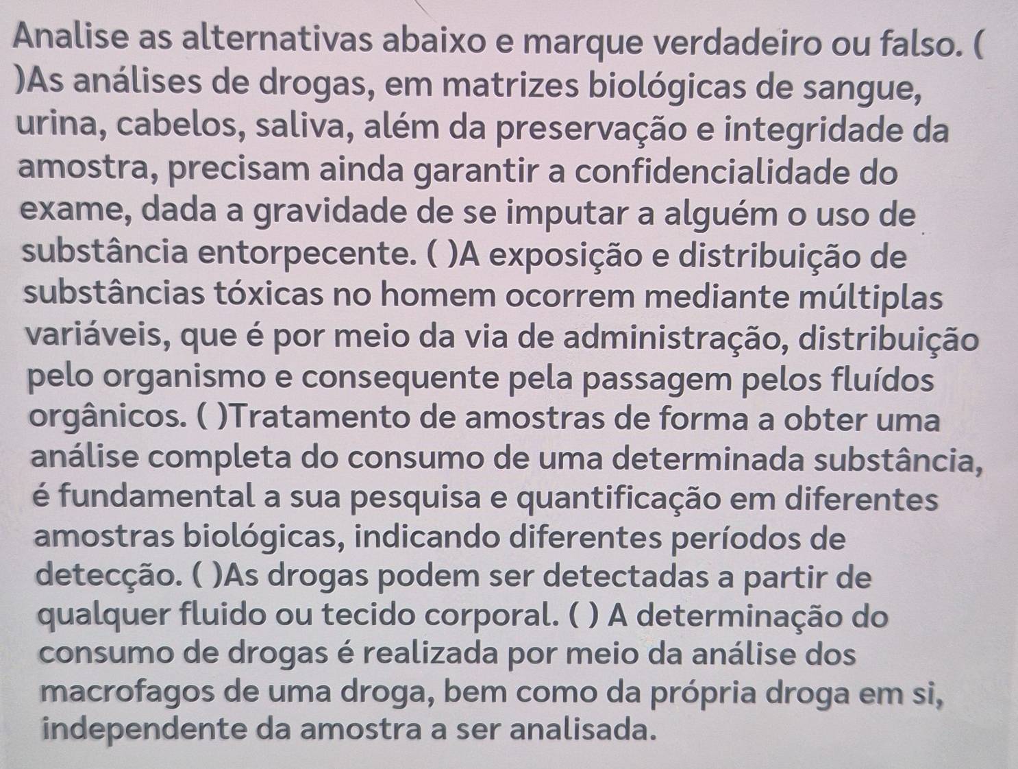 Analise as alternativas abaixo e marque verdadeiro ou falso. ( 
)As análises de drogas, em matrizes biológicas de sangue, 
urina, cabelos, saliva, além da preservação e integridade da 
amostra, precisam ainda garantir a confidencialidade do 
exame, dada a gravidade de se imputar a alguém o uso de 
substância entorpecente. ( )A exposição e distribuição de 
substâncias tóxicas no homem ocorrem mediante múltiplas 
variáveis, que é por meio da via de administração, distribuição 
pelo organismo e consequente pela passagem pelos fluídos 
orgânicos. ( )Tratamento de amostras de forma a obter uma 
análise completa do consumo de uma determinada substância, 
é fundamental a sua pesquisa e quantificação em diferentes 
amostras biológicas, indicando diferentes períodos de 
detecção. ( )As drogas podem ser detectadas a partir de 
qualquer fluido ou tecido corporal. ( ) A determinação do 
consumo de drogas é realizada por meio da análise dos 
macrofagos de uma droga, bem como da própria droga em si, 
independente da amostra a ser analisada.