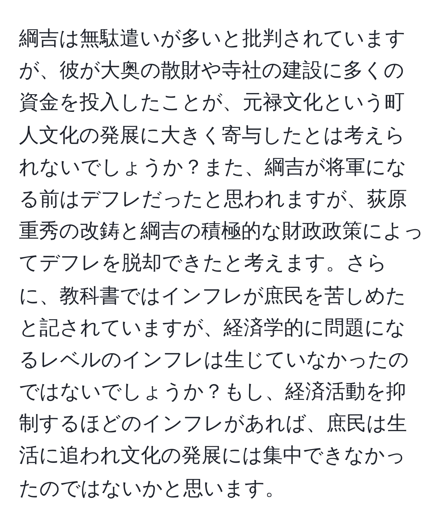 綱吉は無駄遣いが多いと批判されていますが、彼が大奥の散財や寺社の建設に多くの資金を投入したことが、元禄文化という町人文化の発展に大きく寄与したとは考えられないでしょうか？また、綱吉が将軍になる前はデフレだったと思われますが、荻原重秀の改鋳と綱吉の積極的な財政政策によってデフレを脱却できたと考えます。さらに、教科書ではインフレが庶民を苦しめたと記されていますが、経済学的に問題になるレベルのインフレは生じていなかったのではないでしょうか？もし、経済活動を抑制するほどのインフレがあれば、庶民は生活に追われ文化の発展には集中できなかったのではないかと思います。