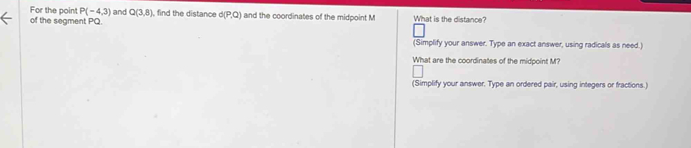 For the point P(-4,3) and Q(3,8) , find the distance d(P,Q) and the coordinates of the midpoint M What is the distance? 
of the segment PQ. 
(Simplify your answer. Type an exact answer, using radicals as need.) 
What are the coordinates of the midpoint M? 
(Simplify your answer. Type an ordered pair, using integers or fractions.)