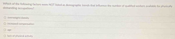 Which of the following factors were NOT listed as demographic trends that influence the number of qualified workers available for physically
demanding occupations?
overweight/obesity
increased compensation
age
lack of physical activity