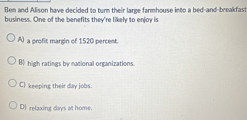 Ben and Alison have decided to turn their large farmhouse into a bed-and-breakfast
business. One of the benefits they're likely to enjoy is
A) a profit margin of 1520 percent.
B) high ratings by national organizations.
C) keeping their day jobs.
D) relaxing days at home.