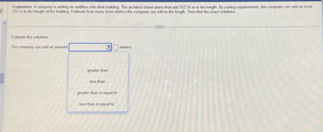 Estimation A company in adding an addition onto their building. The architect draws plans that add 152 35 m to the length. By zoning requirements, the company can add at mest
212 in to the length of the building. Estimate how many more meters the company can add to the length. Then find the exact solutionn
Estimate the solutions
The company can add an amount meters
greater than
less than
greater than or equal i s
less than or equal to