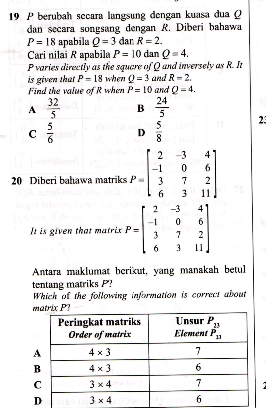 berubah secara langsung dengan kuasa dua Q
dan secara songsang dengan R. Diberi bahawa
P=18 apabila Q=3 dan R=2.
Cari nilai R apabila P=10 dan Q=4.
P varies directly as the square of Q and inversely as R. It
is given that P=18 when Q=3 and R=2.
Find the value of R when P=10 and Q=4.
A  32/5 
B  24/5 
C  5/6 
D  5/8 
23
20 Diberi bahawa matriks P=beginbmatrix 2&-3&4 -1&0&6 3&7&2 6&3&11endbmatrix
It is given that matrix P=beginbmatrix 2&-3&4 -1&0&6 3&7&2 6&3&11endbmatrix
Antara maklumat berikut, yang manakah betul
tentang matriks P?
Which of the following information is correct about
matrix P?