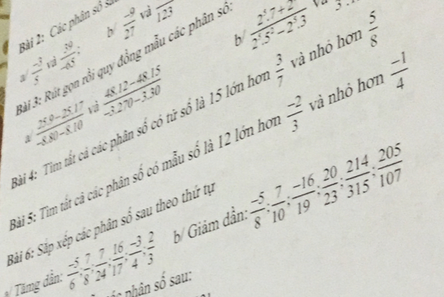  (-9)/27  vì frac 123
v 
b  (2.7+2)/2.5^2-2.3  3 
Bài 2: Các phân số 3
a/ (-3)/5   39/45 = 
3i 3: Rút gọn rồi quy đồng mẫu các phân sĩ 
vì
 (48.12-48.15)/-3.270-3.30 
*ài 4: Tìm tất cả các phân số có tử số là 15 lớn họ  3/7  và nhỏ hơn  5/8 
1
 (260-2517)/-8,00-8.10 
Sài 5: Tìm tắt cả các phân số có mẫu số là 12 lớn ho  (-2)/3  và nhỏ hơn  (-1)/4 
Bài 6: Săp xép các phân số sau theo thứ tự b/ Giảm dần:  (-5)/8 ;  7/10 ;  (-16)/19 ;  20/23 ;  214/315 ;  205/107 
*/ Tămg dân:  (-5)/6 ,  7/8 ,  7/17 ,  16/4 ,  (-3)/3 ,  2/3 
ph c nhân số sau: