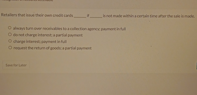 Retailers that issue their own credit cards_ if_ is not made within a certain time after the sale is made.
always turn over receivables to a collection agency; payment in full
do not charge interest; a partial payment
charge interest; payment in full
request the return of goods; a partial payment
Save for Later