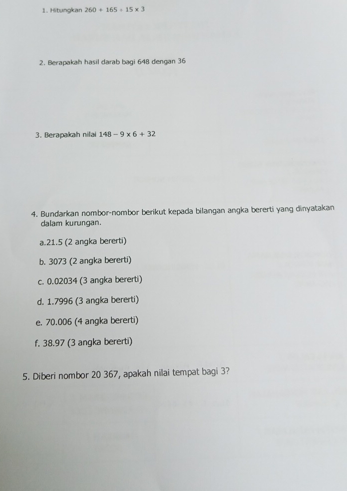 Hitungkan 260+165/ 15* 3
2. Berapakah hasil darab bagi 648 dengan 36
3. Berapakah nilai 148-9* 6+32
4. Bundarkan nombor-nombor berikut kepada bilangan angka bererti yang dinyatakan 
dalam kurungan. 
a. 21.5 (2 angka bererti) 
b. 3073 (2 angka bererti) 
c. 0.02034 (3 angka bererti) 
d. 1.7996 (3 angka bererti) 
e. 70.006 (4 angka bererti) 
f. 38.97 (3 angka bererti) 
5. Diberi nombor 20 367, apakah nilai tempat bagi 3?