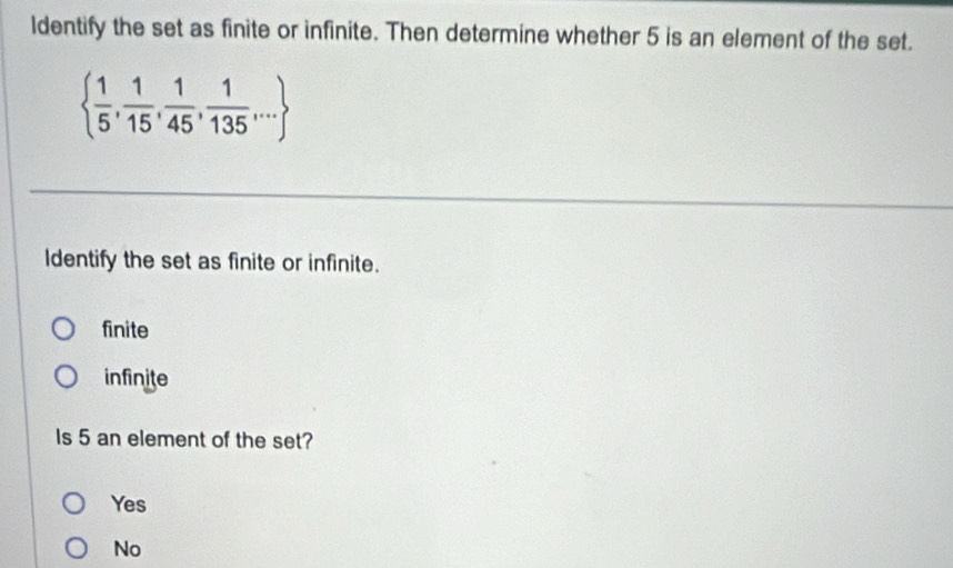 ldentify the set as finite or infinite. Then determine whether 5 is an element of the set.
  1/5 , 1/15 , 1/45 , 1/135 ,...
Identify the set as finite or infinite.
finite
infinite
Is 5 an element of the set?
Yes
No