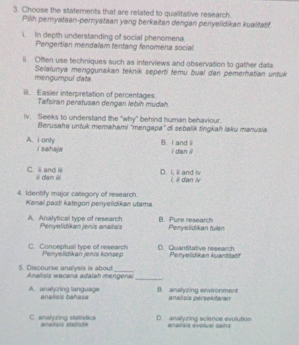 Choose the statements that are related to qualitative research.
Pilih pernyataan-pernyataan yang berkaitan dengan penyelidikan kualitatif.
i. In depth understanding of social phenomena.
Pengertian mendalam tentang fenomena social.
ii. Often use techniques such as interviews and observation to gather data.
Selalunya menggunakan teknik seperti temu bual dan pemerhatian untuk
mengumpul data.
iii. Easier interpretation of percentages.
Tafsiran peratusan dengan lebih mudah.
iv. Seeks to understand the “why” behind human behaviour.
Berusaha untuk memahami “mengapa” di sebalik tingkah laku manusia.
A. i only B. i and ii
i sahaja i dan ii
C. i and ⅲ D. i, ii and iv
ii dan iii i, ii dan iv
4. Identify major category of research.
Kenal pasti kategori penyelidikan utama.
A. Analytical type of research B. Pure research
Penyelidikan jenis analisis Penyelidikan tulen
C. Conceptual type of research D. Quantitative research
Penyelidikan jenis konsep Penyelidikan kuantitatif
5. Discourse analysis is about_
Analisis wacana adalah mengenai _.
A. analyzing language B. analyzing environment
analisis bahasa analísis persekitaran
C. analyzing statistics D. analyzing science evolution
analisis statistik analisis evolusi sains