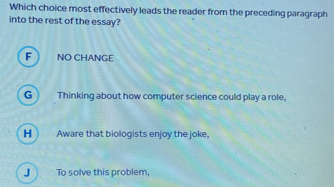 Which choice most effectively leads the reader from the preceding paragraph
into the rest of the essay?
F NO CHANGE
G Thinking about how computer science could play a role,
H Aware that biologists enjoy the joke,
J To solve this problem,