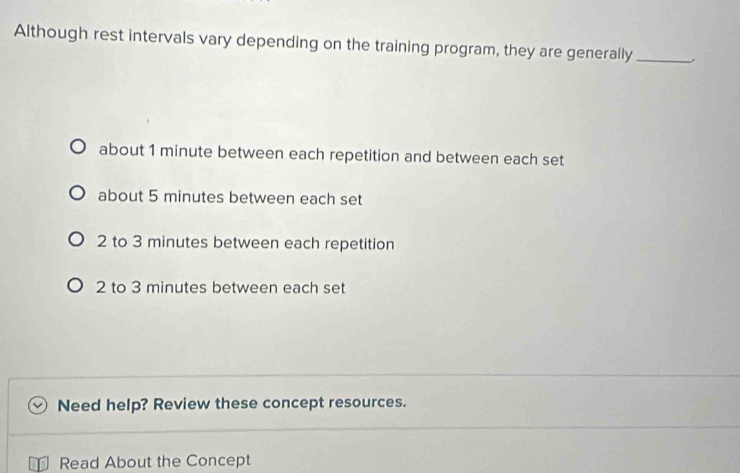 Although rest intervals vary depending on the training program, they are generally_
about 1 minute between each repetition and between each set
about 5 minutes between each set
2 to 3 minutes between each repetition
2 to 3 minutes between each set
Need help? Review these concept resources.
Read About the Concept