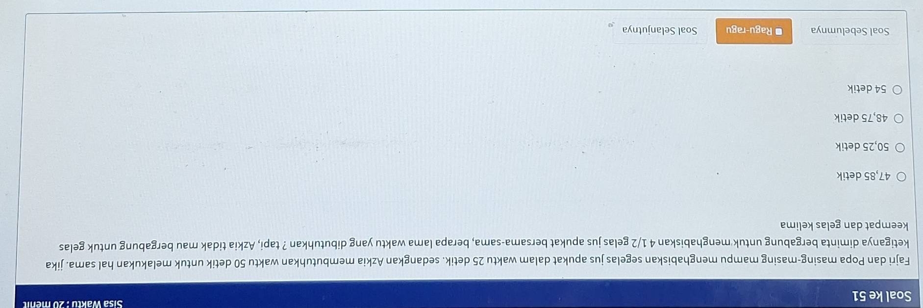 Soal ke 51 Sisa Waktu : 20 menit
Fajri dan Popa masing-masing mampu menghabiskan segelas jus apukat dalam waktu 25 detik. sedangkan Azkia membutuhkan waktu 50 detik untuk melakukan hal sama. jika
ketiganya diminta bergabung untuk menghabiskan 4 1/2 gelas jus apukat bersama-sama, berapa lama waktu yang dibutuhkan ? tapi, Azkia tidak mau bergabung untuk gelas
keempat dan gelas kelima
47,85 detik
50,25 detik
48,75 detik
54 detik
Soal Sebelumnya * Ragu-ragu Soal Selanjutnya