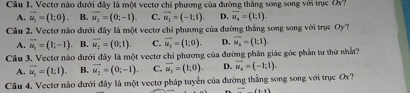 Vectơ nào dưới đây là một vectơ chỉ phương của đường thắng song song với trục Ox?
A. vector u_1=(1;0). B. vector u_2=(0;-1). C. vector u_3=(-1;1). D. vector u_4=(1;1). 
Câu 2. Vectơ nào dưới đây là một vectơ chỉ phương của đường thẳng song song với trục Oy?
A. vector u_1=(1;-1). B. vector u_2=(0;1). C. vector u_3=(1;0). D. vector u_4=(1;1). 
Câu 3. Vectơ nào dưới đây là một vectơ chỉ phương của đường phân giác góc phần tư thứ nhất?
A. vector u_1=(1;1). B. vector u_2=(0;-1). C. vector u_3=(1;0). D. vector u_4=(-1;1). 
Câu 4. Vectơ nào dưới đây là một vectơ pháp tuyến của đường thẳng song song với trục Ox?
to (1.1)