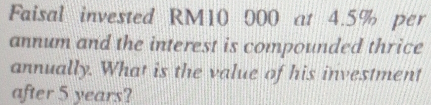 Faisal invested RM10 000 at 4.5% per 
annum and the interest is compounded thrice 
annually. What is the value of his investment 
after 5 years?