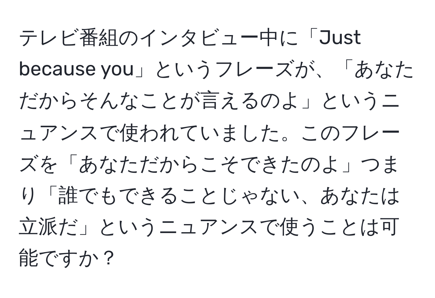 テレビ番組のインタビュー中に「Just because you」というフレーズが、「あなただからそんなことが言えるのよ」というニュアンスで使われていました。このフレーズを「あなただからこそできたのよ」つまり「誰でもできることじゃない、あなたは立派だ」というニュアンスで使うことは可能ですか？