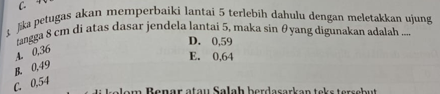 3, Jika petugas akan memperbaiki lantai 5 terlebih dahulu dengan meletakkan ujung
tangga 8 cm di atas dasar jendela lantai 5, maka sin θyang digunakan adalah ....
D. 0,59
A. 0,36
E. 0,64
B. 0,49
C. 0,54
am Benär atau Salaḥ berdasarkan teks tersebut