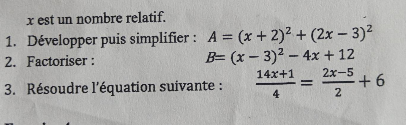 x est un nombre relatif.
1. Développer puis simplifier : A=(x+2)^2+(2x-3)^2
2. Factoriser :
B=(x-3)^2-4x+12
3. Résoudre l’équation suivante :  (14x+1)/4 = (2x-5)/2 +6