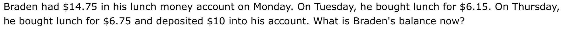 Braden had $14.75 in his lunch money account on Monday. On Tuesday, he bought lunch for $6.15. On Thursday, 
he bought lunch for $6.75 and deposited $10 into his account. What is Braden's balance now?