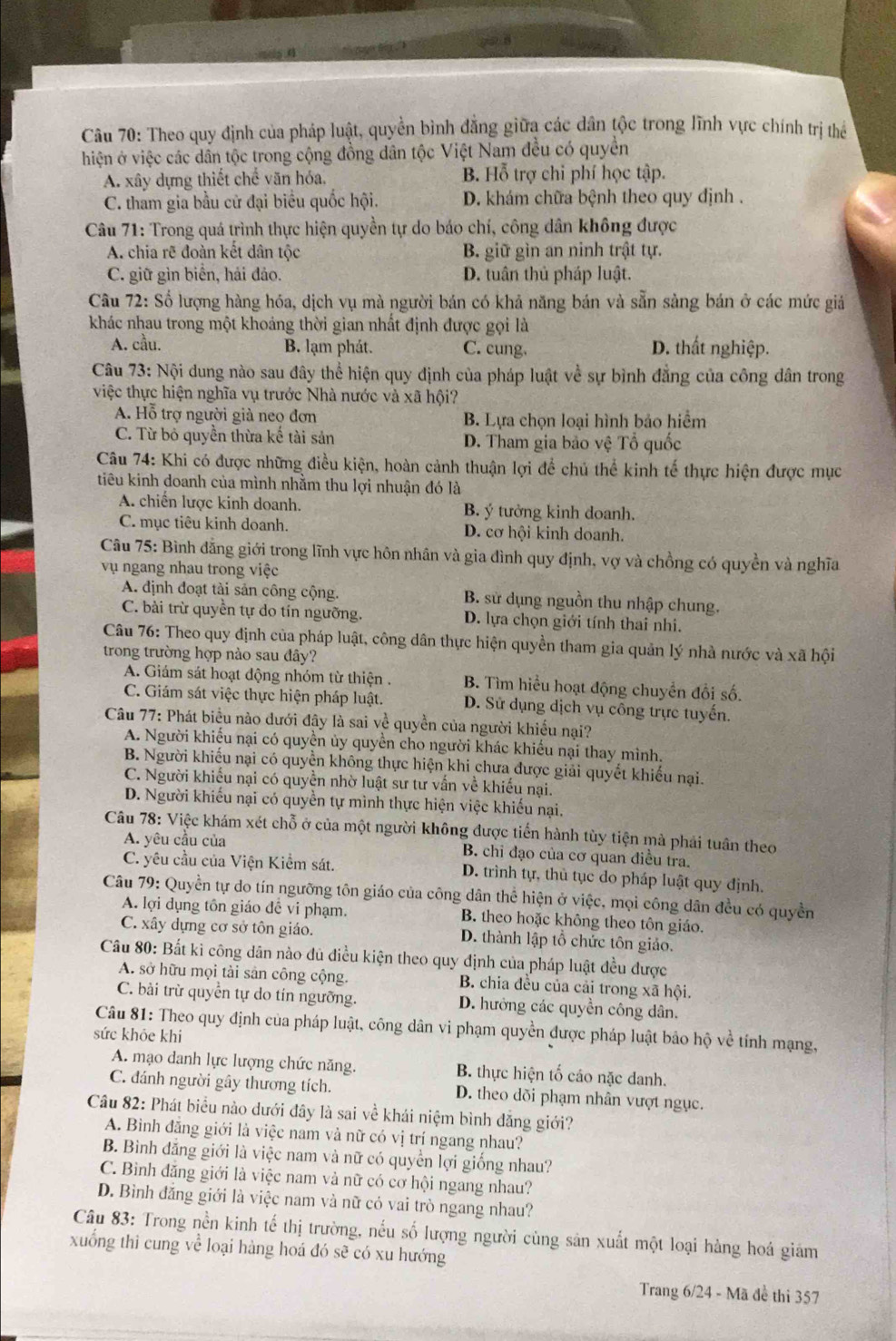 Theo quy định của pháp luật, quyền bình đẳng giữa các dân tộc trong lĩnh vực chính trị thể
hiện ở việc các dân tộc trong cộng đồng dân tộc Việt Nam đều có quyền
A. xây dựng thiết chế văn hóa. B. Hỗ trợ chi phí học tập.
C. tham gia bầu cử đại biểu quốc hội. D. khám chữa bệnh theo quy định .
Câu 71: Trong quá trình thực hiện quyền tự do báo chí, công dân không được
A. chia rẽ đoàn kết dân tộc B. giữ gìn an ninh trật tự.
C. giữ gìn biển, hải đảo. D. tuân thủ pháp luật.
Câu 72: Số lượng hàng hóa, dịch vụ mà người bán có khả năng bán và sẵn sàng bán ở các mức giả
khác nhau trong một khoảng thời gian nhất định được gọi là
A. cầu. B. lạm phát. C. cung. D. thất nghiệp.
Câu 73: Nội dung nào sau đây thể hiện quy định của pháp luật về sự bình đẳng của công dân trong
việc thực hiện nghĩa vụ trước Nhà nước và xã hội?
A. Hỗ trợ người già neo đơn B. Lựa chọn loại hình bảo hiểm
C. Từ bỏ quyền thừa kế tài sản D. Tham gia bảo vệ Tổ quốc
Câu 74: Khi có được những điều kiện, hoàn cảnh thuận lợi để chủ thể kinh tế thực hiện được mục
tiêu kinh doanh của mình nhằm thu lợi nhuận đó là
A. chiến lược kinh doanh. B. ý tưởng kinh doanh.
C. mục tiêu kinh doanh. D. cơ hội kinh doanh.
Câu 75: Bình đằng giới trong lĩnh vực hôn nhân và gia đình quy định, vợ và chồng có quyền và nghĩa
vụ ngang nhau trong việc
A. định đoạt tài sản công cộng. B. sử dụng nguồn thu nhập chung.
C. bài trừ quyền tự do tín ngưỡng. D. lựa chọn giới tính thai nhi.
Câu 76: Theo quy định của pháp luật, công dân thực hiện quyền tham gia quản lý nhà nước và xã hội
trong trường hợp nào sau đây?
A. Giám sát hoạt động nhóm từ thiện . B. Tìm hiểu hoạt động chuyển đổi số.
C. Giám sát việc thực hiện pháp luật. D. Sử dụng dịch vụ công trực tuyến.
Câu 77: Phát biểu nào đưới đây là sai về quyền của người khiếu nại?
A. Người khiếu nại có quyền ủy quyền cho người khác khiều nại thay mình.
B. Người khiếu nại có quyền không thực hiện khi chưa được giải quyết khiếu nại.
C. Người khiếu nại có quyền nhờ luật sư tư vấn về khiếu nại.
D. Người khiếu nại có quyền tự mình thực hiện việc khiếu nại,
Câu 78: Việc khám xét chỗ ở của một người không được tiến hành tùy tiện mà phải tuân theo
A. yêu cầu của B. chi đạo của cơ quan điều tra.
C. yêu cầu của Viện Kiểm sát. D. trình tự, thủ tục do pháp luật quy định.
Câu 79: Quyền tự do tín ngưỡng tôn giáo của công dân thể hiện ở việc, mọi công dân đều có quyền
A. lợi dụng tồn giáo đễ vi phạm. B. theo hoặc không theo tôn giáo.
C. xây dựng cơ sở tôn giáo. D. thành lập tổ chức tôn giáo.
Câu 80: Bắt ki công dân nào dủ điều kiện theo quy định của pháp luật đều được
A. sở hữu mọi tài sản công cộng. B. chia đều của cải trong xã hội,
C. bài trừ quyền tự do tín ngưỡng. D. hưởng các quyền công dân.
Câu 81: Theo quy định của pháp luật, công dân vi phạm quyền được pháp luật bảo hộ về tính mạng,
sức khỏe khi
A. mạo danh lực lượng chức năng. B. thực hiện tố cáo nặc danh.
C. đánh người gây thương tích. D. theo dõi phạm nhân vượt ngục.
Cầâu 82: Phát biểu nào dưới đây là sai về khái niệm bình đẳng giới?
A. Bình đăng giới là việc nam và nữ có vị trí ngang nhau?
B. Bình đăng giới là việc nam và nữ có quyền lợi giống nhau?
C. Binh đăng giới là việc nam và nữ có cơ hội ngang nhau?
D. Bình đăng giới là việc nam và nữ có vai trò ngang nhau?
Câu 83: Trong nền kinh tế thị trường, nếu số lượng người cùng sản xuất một loại hàng hoá giám
xuống thi cung về loại hàng hoá đó sẽ có xu hướng
Trang 6/24 - Mã đề thi 357
