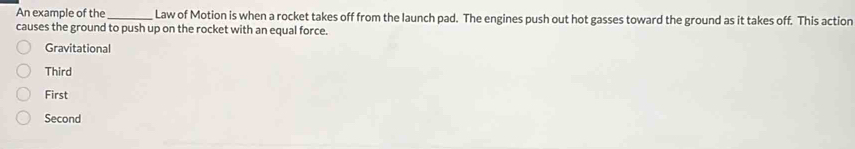 An example of the_ Law of Motion is when a rocket takes off from the launch pad. The engines push out hot gasses toward the ground as it takes off. This action
causes the ground to push up on the rocket with an equal force.
Gravitational
Third
First
Second