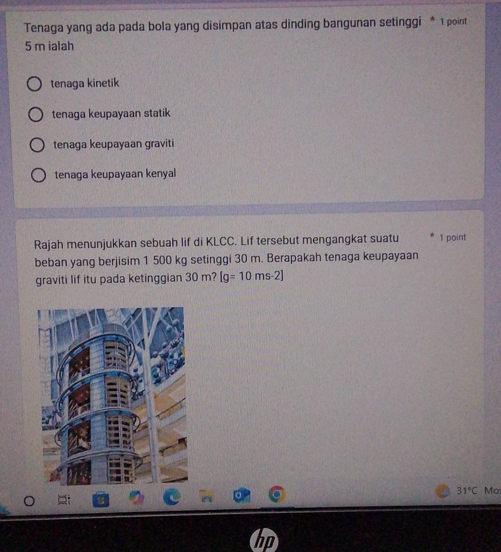 Tenaga yang ada pada bola yang disimpan atas dinding bangunan setinggi * 1 point
5 m ialah
tenaga kinetik
tenaga keupayaan statik
tenaga keupayaan graviti
tenaga keupayaan kenyal
Rajah menunjukkan sebuah lif di KLCC. Lif tersebut mengangkat suatu * 1 point
beban yang berjisim 1 500 kg setinggi 30 m. Berapakah tenaga keupayaan
graviti lif itu pada ketinggian 30 m? [g=10ms-2]
31°C Mo