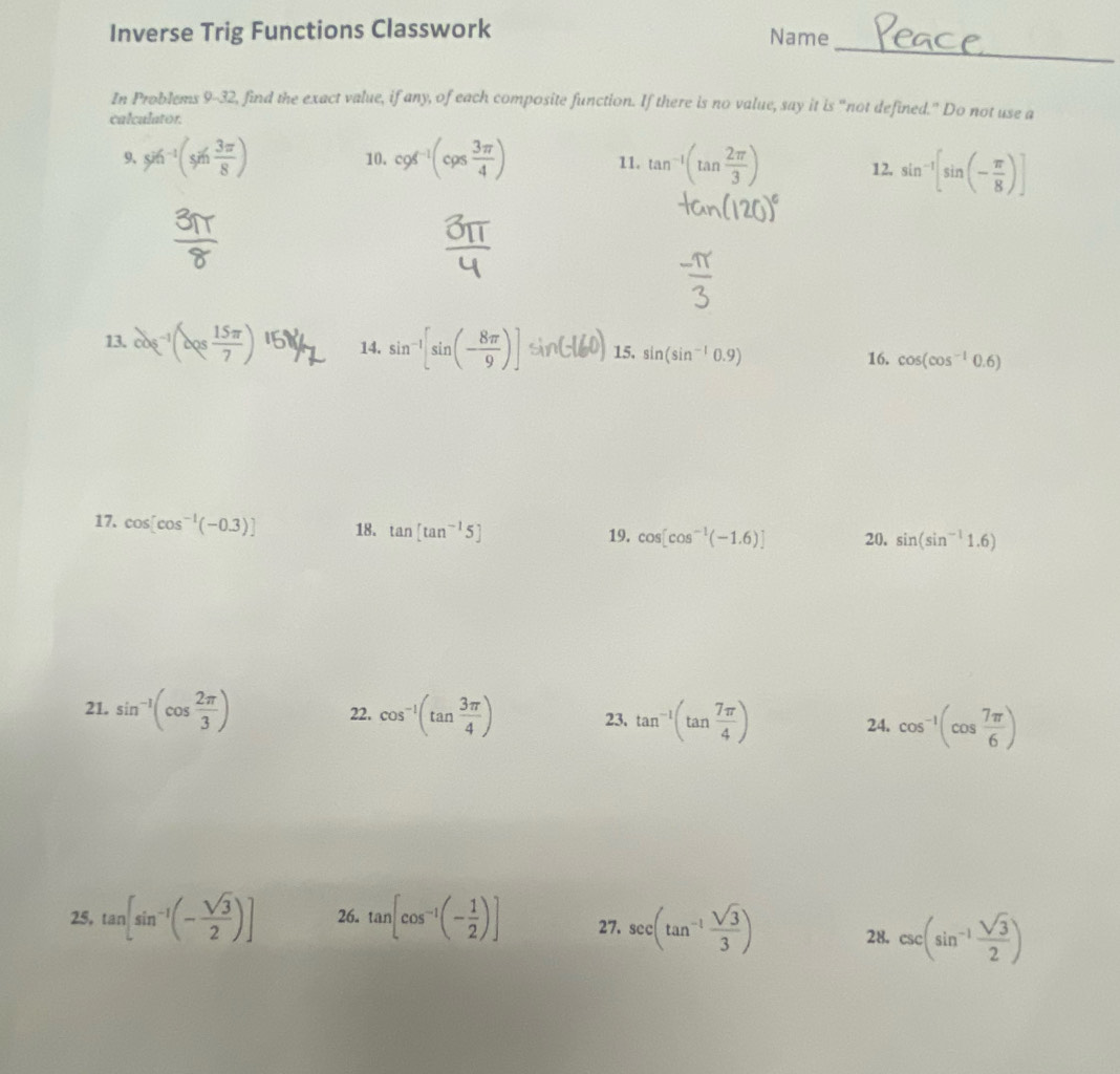 Inverse Trig Functions Classwork Name 
_ 
In Problems 9-32, find the exact value, if any, of each composite function. If there is no value, say it is “not defined." Do not use a 
calculator. 
9、 96^(-1)(sin  3π /8 ) 10. cos^(-1)(cos  3π /4 ) 11. tan^(-1)(tan  2π /3 ) 12. sin^(-1)[sin (- π /8 )]
13. cos^(-1)(cos  15π /7 )^15)^1 14. sin^(-1)[sin (- 8π /9 )]sin (-16 15. sin (sin^(-1)0.9) cos (cos^(-1)0.6)
16. 
17. cos [cos^(-1)(-0.3)] 18. tan [tan^(-1)5] 19. cos [cos^(-1)(-1.6)] 20, sin (sin^(-1)1.6)
21. sin^(-1)(cos  2π /3 ) 22. cos^(-1)(tan  3π /4 ) 23. tan^(-1)(tan  7π /4 ) 24. cos^(-1)(cos  7π /6 )
25. tan [sin^(-1)(- sqrt(3)/2 )] 26. tan [cos^(-1)(- 1/2 )] 27. sec (tan^(-1) sqrt(3)/3 ) 28. csc (sin^(-1) sqrt(3)/2 )