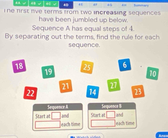 4A 48 √ 4C √ 4D 4E 4F 4ü 4H Summary 
i ne frst πve terms from two increasing sequences 
have been jumbled up below. 
Sequence A has equal steps of 4. 
By separating out the terms, find the rule for each 
sequence.
18
19
25 6
10
21 27
22
14 23
Sequence A Sequence B 
Start at and Start at and 
each time each time 
Anse