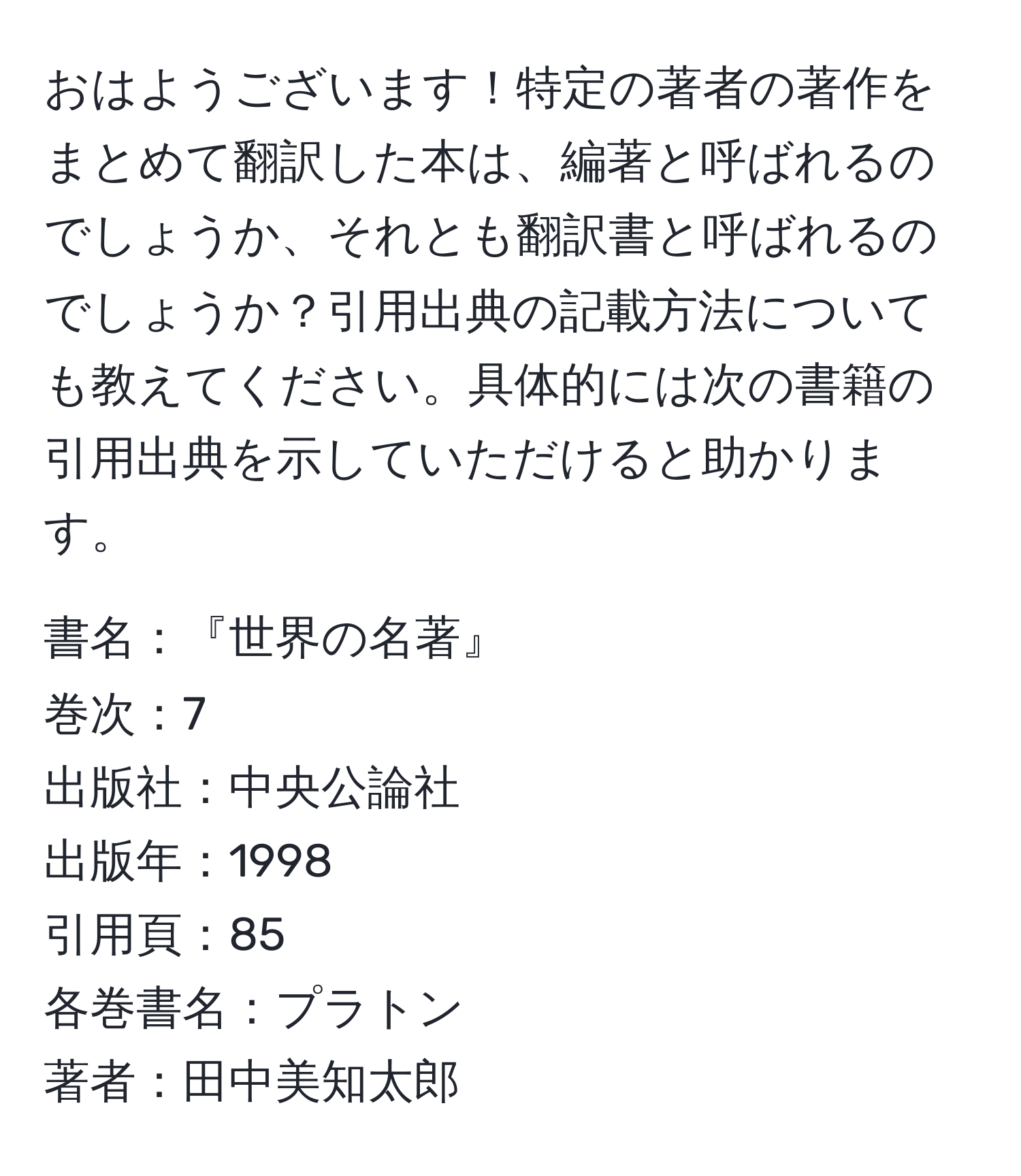 おはようございます！特定の著者の著作をまとめて翻訳した本は、編著と呼ばれるのでしょうか、それとも翻訳書と呼ばれるのでしょうか？引用出典の記載方法についても教えてください。具体的には次の書籍の引用出典を示していただけると助かります。

書名：『世界の名著』
巻次：7
出版社：中央公論社
出版年：1998
引用頁：85
各巻書名：プラトン
著者：田中美知太郎